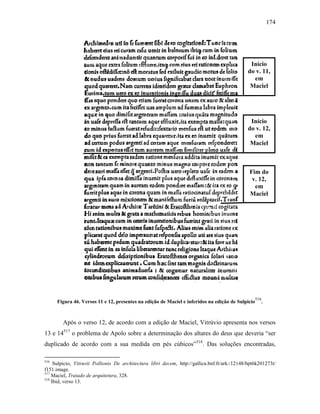 174
Figura 46. Versos 11 e 12, presentes na edição de Maciel e inferidos na edição de Sulpicio
516
.
Após o verso 12, de acordo com a edição de Maciel, Vitrúvio apresenta nos versos
13 e 14517
o problema de Apolo sobre a determinação dos altares do deus que deveria “ser
duplicado de acordo com a sua medida em pés cúbicos”518
. Das soluções encontradas,
516
Sulpicio, Vitruvii Pollionis De architectura libri decem, http://gallica.bnf.fr/ark:/12148/bpt6k201273t/
f151.image.
517
Maciel, Tratado de arquitetura, 328.
518
Ibid, verso 13.
Início
do v. 11,
em
Maciel
Fim do
v. 12,
em
Maciel
Início
do v. 12,
em
Maciel
 