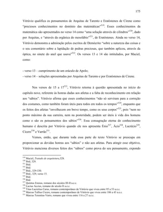 175
Vitrúvio qualifica os pensamentos de Arquitas de Tarento e Eratóstenes de Cirene como
“preciosos conhecimentos no domínio das matemáticas”519
. Esses conhecimentos da
matemática são apresentados no verso 14 como “uma solução através de cilindros”520
, dado
por Arquitas, e “através da orgânica do mesolábio”521
, de Eratóstenes. Ainda no verso 14,
Vitrúvio demonstra a admiração pelos escritos de Demócrito “sobre a natureza das coisas e
o seu comentário sobre a lapidação de pedras preciosas, que também aplicou, através da
óptica, no sinete do anel que usava”522
. Os versos 13 e 14 são intitulados, por Maciel,
como:
- verso 13 – cumprimento de um oráculo de Apolo;
- verso 14 – soluções apresentadas por Arquitas de Tarento e por Eratóstenes de Cirene.
Nos versos de 15 a 17523
, Vitrúvio retorna à questão apresentada no início do
capítulo nove, referente às honras dadas aos atletas e a falta de reconhecimento em relação
aos “sábios”. Vitrúvio afirma que esses conhecimentos “não só serviram para a correção
dos costumes, como também foram úteis para todos em todos os tempos”524
, enquanto que
os feitos dos atletas “envelhecem em breve tempo, como os seus corpos”525
, pois “nem no
ponto máximo da sua carreira, nem na posteridade, podem ser úteis à vida dos homens
como o são os pensamentos dos sábios”526
. Essa consagração eterna do conhecimento
humano é descrita por Vitrúvio quando ele nos apresenta Énio527
, Ácio528
, Lucrécio529
,
Cícero530
e Varrão531
.
Vemos, então, que durante toda essa parte do texto Vitrúvio se preocupa em
proporcionar as devidas honras aos “sábios” e não aos atletas. Para atingir esse objetivo,
Vitrúvio menciona diversos feitos dos “sábios” como prova do seu pensamento, expondo
519
Maciel, Tratado de arquitetura,328.
520
Ibid, 329.
521
Ibid.
522
Ibid.
523
Ibid., 329-330.
524
Ibid., 329, verso 15.
525
Ibid.
526
Ibid.
527
Quintus Ennius, romano dos séculos III-II a.e.c.
528
Lucius Accius, romano do século II a.e.c.
529
Titus Lucretius Carus, romano contemporâneo de Vitrúvio que viveu entre 95 a 53 a.e.c.
530
Marcus Tullius Cicero, romano contemporâneo de Vitrúvio que viveu entre 106 a 43 a.e.c.
531
Marcus Terentius Varro, romano que viveu entre 116 a 27 a.e.c.
 
