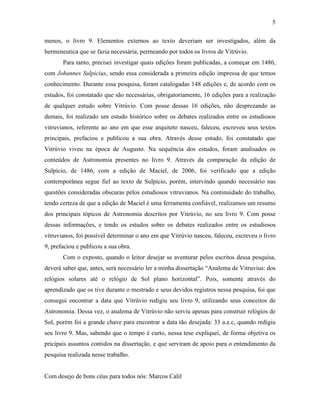 5
menos, o livro 9. Elementos externos ao texto deveriam ser investigados, além da
hermeneutica que se fazia necessária, permeando por todos os livros de Vitrúvio.
Para tanto, precisei investigar quais edições foram publicadas, a começar em 1486,
com Johannes Sulpicius, sendo essa considerada a primeira edição impressa de que temos
conhecimento. Durante essa pesquisa, foram catalogadas 148 edições e, de acordo com os
estudos, foi constatado que são necessárias, obrigatoriamente, 16 edições para a realização
de qualquer estudo sobre Vitrúvio. Com posse dessas 16 edições, não desprezando as
demais, foi realizado um estudo histórico sobre os debates realizados entre os estudiosos
vitruvianos, referente ao ano em que esse arquiteto nasceu, faleceu, escreveu seus textos
principais, prefaciou e publicou a sua obra. Através desse estudo, foi constatado que
Vitrúvio viveu na época de Augusto. Na sequência dos estudos, foram analisados os
conteúdos de Astronomia presentes no livro 9. Através da comparação da edição de
Sulpicio, de 1486, com a edição de Maciel, de 2006, foi verificado que a edição
contemporânea segue fiel ao texto de Sulpicio, porém, intervindo quando necessário nas
questões consideradas obscuras pelos estudiosos vitruvianos. Na continuidade do trabalho,
tendo certeza de que a edição de Maciel é uma ferramenta confiável, realizamos um resumo
dos principais tópicos de Astronomia descritos por Vitrúvio, no seu livro 9. Com posse
dessas informações, e tendo os estudos sobre os debates realizados entre os estudiosos
vitruvianos, foi possível determinar o ano em que Vitrúvio nasceu, faleceu, escreveu o livro
9, prefaciou e publicou a sua obra.
Com o exposto, quando o leitor desejar se aventurar pelos escritos dessa pesquisa,
deverá saber que, antes, será necessário ler a minha dissertação “Analema de Vitruvius: dos
relógios solares até o relógio de Sol plano horizontal”. Pois, somente através do
aprendizado que os tive durante o mestrado e seus devidos registros nessa pesquisa, foi que
consegui encontrar a data que Vitrúvio redigiu seu livro 9, utilizando seus conceitos de
Astronomia. Dessa vez, o analema de Vitrúvio não serviu apenas para construir relógios de
Sol, porém foi a grande chave para encontrar a data tão desejada: 33 a.e.c, quando redigiu
seu livro 9. Mas, sabendo que o tempo é curto, nessa tese expliquei, de forma objetiva os
pricipais assuntos contidos na dissertação, e que serviram de apoio para o entendimento da
pesquisa realizada nesse trabalho.
Com desejo de bons céus para todos nós: Marcos Calil
 