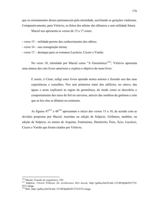 176
que os ensinamentos desses permanecem pela eternidade, auxiliando as gerações vindouras.
Comparativamente, para Vitrúvio, os feitos dos atletas são efêmeros e sem utilidade futura.
Maciel nos apresenta os versos de 15 a 17 como:
- verso 15 – utilidade perene dos conhecimentos dos sábios;
- verso 16 – sua consagração eterna;
- verso 17 – destaque para os romanos Lucrécio, Cícero e Varrão.
No verso 18, intitulado por Maciel como “A Gnomônica”532
, Vitrúvio apresenta
uma síntese dos oito livros anteriores e explica o objetivo do nono livro:
E assim, ó César, redigi estes livros apoiado nestes autores e fazendo uso das suas
experiências e conselhos. Nos sete primeiros tratei dos edifícios, no oitavo, das
águas e neste explicarei as regras da gnomônica, do modo como se descobriu o
comportamento dos raios do Sol no universo, através das sombras do gnômon e com
que as leis elas se dilatam ou contraem.
As figuras 47533
e 48534
apresentam o início dos versos 13 a 18, de acordo com as
divisões propostas por Maciel, inseridas na edição de Sulpicio. Grifamos, também, na
edição de Sulpicio, os nomes de Arquitas, Eratóstenes, Demócrito, Énio, Ácio, Lucrécio,
Cícero e Varrão que foram citados por Vitrúvio.
532
Maciel, Tratado de arquitetura, 330.
533
Sulpicio, Vitruvii Pollionis De architectura libri decem, http://gallica.bnf.fr/ark:/12148/bpt6k201273t/
f151.image.
534
Ibid., http://gallica.bnf.fr/ark:/12148/bpt6k201273t/f152.image.
 