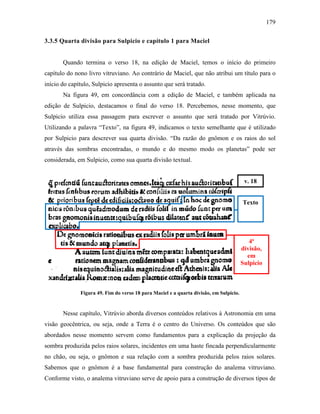 179
3.3.5 Quarta divisão para Sulpicio e capítulo 1 para Maciel
Quando termina o verso 18, na edição de Maciel, temos o início do primeiro
capítulo do nono livro vitruviano. Ao contrário de Maciel, que não atribui um título para o
início do capítulo, Sulpicio apresenta o assunto que será tratado.
Na figura 49, em concordância com a edição de Maciel, e também aplicada na
edição de Sulpicio, destacamos o final do verso 18. Percebemos, nesse momento, que
Sulpicio utiliza essa passagem para escrever o assunto que será tratado por Vitrúvio.
Utilizando a palavra “Texto”, na figura 49, indicamos o texto semelhante que é utilizado
por Sulpicio para descrever sua quarta divisão. “Da razão do gnômon e os raios do sol
através das sombras encontradas, o mundo e do mesmo modo os planetas” pode ser
considerada, em Sulpicio, como sua quarta divisão textual.
Figura 49. Fim do verso 18 para Maciel e a quarta divisão, em Sulpicio.
Nesse capítulo, Vitrúvio aborda diversos conteúdos relativos à Astronomia em uma
visão geocêntrica, ou seja, onde a Terra é o centro do Universo. Os conteúdos que são
abordados nesse momento servem como fundamentos para a explicação da projeção da
sombra produzida pelos raios solares, incidentes em uma haste fincada perpendicularmente
no chão, ou seja, o gnômon e sua relação com a sombra produzida pelos raios solares.
Sabemos que o gnômon é a base fundamental para construção do analema vitruviano.
Conforme visto, o analema vitruviano serve de apoio para a construção de diversos tipos de
v. 18
Texto
4ª
divisão,
em
Sulpicio
 