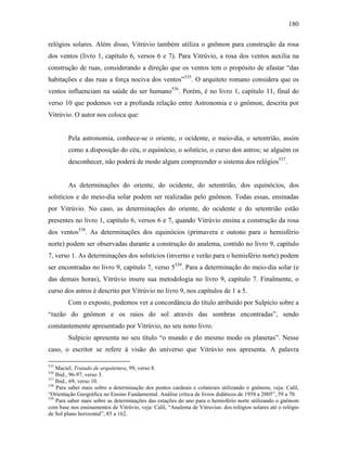 180
relógios solares. Além disso, Vitrúvio também utiliza o gnômon para construção da rosa
dos ventos (livro 1, capítulo 6, versos 6 e 7). Para Vitrúvio, a rosa dos ventos auxilia na
construção de ruas, considerando a direção que os ventos tem o propósito de afastar “das
habitações e das ruas a força nociva dos ventos”535
. O arquiteto romano considera que os
ventos influenciam na saúde do ser humano536
. Porém, é no livro 1, capítulo 11, final do
verso 10 que podemos ver a profunda relação entre Astronomia e o gnômon, descrita por
Vitrúvio. O autor nos coloca que:
Pela astronomia, conhece-se o oriente, o ocidente, o meio-dia, o setentrião, assim
como a disposição do céu, o equinócio, o solstício, o curso dos astros; se alguém os
desconhecer, não poderá de modo algum compreender o sistema dos relógios537
.
As determinações do oriente, do ocidente, do setentrião, dos equinócios, dos
solstícios e do meio-dia solar podem ser realizadas pelo gnômon. Todas essas, ensinadas
por Vitrúvio. No caso, as determinações do oriente, do ocidente e do setentrião estão
presentes no livro 1, capítulo 6, versos 6 e 7, quando Vitrúvio ensina a construção da rosa
dos ventos538
. As determinações dos equinócios (primavera e outono para o hemisfério
norte) podem ser observadas durante a construção do analema, contido no livro 9, capítulo
7, verso 1. As determinações dos solstícios (inverno e verão para o hemisfério norte) podem
ser encontradas no livro 9, capítulo 7, verso 5539
. Para a determinação do meio-dia solar (e
das demais horas), Vitrúvio insere sua metodologia no livro 9, capítulo 7. Finalmente, o
curso dos astros é descrito por Vitrúvio no livro 9, nos capítulos de 1 a 5.
Com o exposto, podemos ver a concordância do título atribuído por Sulpicio sobre a
“razão do gnômon e os raios do sol através das sombras encontradas”, sendo
constantemente apresentado por Vitrúvio, no seu nono livro.
Sulpicio apresenta no seu título “o mundo e do mesmo modo os planetas”. Nesse
caso, o escritor se refere à visão do universo que Vitrúvio nos apresenta. A palavra
535
Maciel, Tratado de arquitetura, 99, verso 8.
536
Ibid., 96-97, verso 3.
537
Ibid., 69, verso 10.
538
Para saber mais sobre a determinação dos pontos cardeais e colaterais utilizando o gnônom, veja: Calil,
“Orientação Geográfica no Ensino Fundamental. Análise crítica de livros didáticos de 1958 a 2005”, 59 a 70.
539
Para saber mais sobre as determinações das estações do ano para o hemisfério norte utilizando o gnônom
com base nos ensinamentos de Vitrúvio, veja: Calil, “Analema de Vitruvius: dos relógios solares até o relógio
de Sol plano horizontal”, 85 a 162.
 
