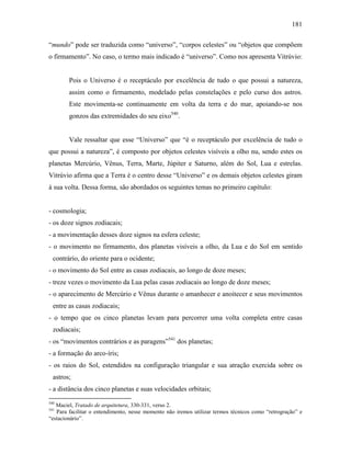 181
“mundo” pode ser traduzida como “universo”, “corpos celestes” ou “objetos que compõem
o firmamento”. No caso, o termo mais indicado é “universo”. Como nos apresenta Vitrúvio:
Pois o Universo é o receptáculo por excelência de tudo o que possui a natureza,
assim como o firmamento, modelado pelas constelações e pelo curso dos astros.
Este movimenta-se continuamente em volta da terra e do mar, apoiando-se nos
gonzos das extremidades do seu eixo540
.
Vale ressaltar que esse “Universo” que “é o receptáculo por excelência de tudo o
que possui a natureza”, é composto por objetos celestes visíveis a olho nu, sendo estes os
planetas Mercúrio, Vênus, Terra, Marte, Júpiter e Saturno, além do Sol, Lua e estrelas.
Vitrúvio afirma que a Terra é o centro desse “Universo” e os demais objetos celestes giram
à sua volta. Dessa forma, são abordados os seguintes temas no primeiro capítulo:
- cosmologia;
- os doze signos zodiacais;
- a movimentação desses doze signos na esfera celeste;
- o movimento no firmamento, dos planetas visíveis a olho, da Lua e do Sol em sentido
contrário, do oriente para o ocidente;
- o movimento do Sol entre as casas zodiacais, ao longo de doze meses;
- treze vezes o movimento da Lua pelas casas zodiacais ao longo de doze meses;
- o aparecimento de Mercúrio e Vênus durante o amanhecer e anoitecer e seus movimentos
entre as casas zodiacais;
- o tempo que os cinco planetas levam para percorrer uma volta completa entre casas
zodiacais;
- os “movimentos contrários e as paragens”541
dos planetas;
- a formação do arco-íris;
- os raios do Sol, estendidos na configuração triangular e sua atração exercida sobre os
astros;
- a distância dos cinco planetas e suas velocidades orbitais;
540
Maciel, Tratado de arquitetura, 330-331, verso 2.
541
Para facilitar o entendimento, nesse momento não iremos utilizar termos técnicos como “retrogração” e
“estacionário”.
 