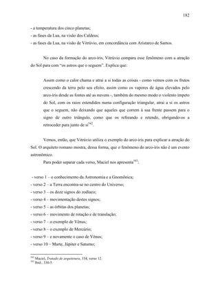 182
- a temperatura dos cinco planetas;
- as fases da Lua, na visão dos Caldeus;
- as fases da Lua, na visão de Vitrúvio, em concordância com Aristarco de Samos.
No caso da formação do arco-íris, Vitrúvio compara esse fenômeno com a atração
do Sol para com “os astros que o seguem”. Explica que:
Assim como o calor chama e atrai a si todas as coisas - como vemos com os frutos
crescendo da terra pelo seu efeito, assim como os vapores de água elevados pelo
arco-íris desde as fontes até as nuvens -, também do mesmo modo o violento ímpeto
do Sol, com os raios estendidos numa configuração triangular, atrai a si os astros
que o seguem, não deixando que aqueles que correm à sua frente passem para o
signo de outro triângulo, como que os refreando e retendo, obrigando-os a
retroceder para junto de si542
.
Vemos, então, que Vitrúvio utiliza o exemplo do arco-íris para explicar a atração do
Sol. O arquiteto romano mostra, dessa forma, que o fenômeno do arco-íris não é um evento
astronômico.
Para poder separar cada verso, Maciel nos apresenta543
:
- verso 1 – o conhecimento da Astronomia e a Gnomônica;
- verso 2 – a Terra encontra-se no centro do Universo;
- verso 3 – os doze signos do zodíaco;
- verso 4 – movimentação destes signos;
- verso 5 – as órbitas dos planetas;
- verso 6 – movimento de rotação e de translação;
- verso 7 – o exemplo de Vênus;
- verso 8 – o exemplo de Mercúrio;
- verso 9 – e novamente o caso de Vênus;
- verso 10 – Marte, Júpiter e Saturno;
542
Maciel, Tratado de arquitetura, 334, verso 12.
543
Ibid., 330-5.
 