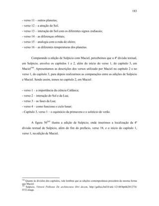 183
- verso 11 – outros planetas;
- verso 12 – a atração do Sol;
- verso 13 – interação do Sol com os diferentes signos zodiacais;
- verso 14 – as diferenças orbitais;
- verso 15 – analogia com a roda do oleiro;
- verso 16 – as diferentes temperaturas dos planetas.
Comparando a edição de Sulpicio com Maciel, percebemos que a 4ª divisão textual,
em Sulpicio, envolve os capítulos 1 e 2, além do início do verso 1, do capítulo 3, em
Maciel544
. Apresentamos as descrições dos versos utilizado por Maciel no capítulo 2 e no
verso 1, do capítulo 3, para depois realizarmos as comparações entre as edições de Sulpicio
e Maciel. Sendo assim, temos no capítulo 2, em Maciel:
- verso 1 – a importância da ciência Caldaica;
- verso 2 – interação do Sol e da Lua;
- verso 3 – as fases da Lua;
- verso 4 – como funciona o ciclo lunar;
- Capítulo 3, verso 1 – o equinócio da primavera e o solstício de verão.
A figura 50545
ilustra a edição de Sulpicio, onde inserimos a localização da 4ª
divisão textual de Sulpicio, além do fim do prefácio, verso 18, e o início do capítulo 1,
verso 1, na edição de Maciel.
544
Quanto às divisões dos capítulos, vale lembrar que as edições contemporâneas procedem da mesma forma
que Maciel.
545
Sulpicio, Vitruvii Pollionis De architectura libri decem, http://gallica.bnf.fr/ark:/12148/bpt6k201273t/
f152.image.
 