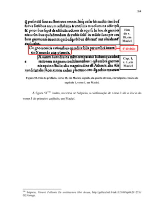 184
Figura 50. Fim do prefácio, verso 18, em Maciel, seguido da quarta divisão, em Sulpicio e início do
capítulo 1, verso 1, em Maciel.
A figura 51546
ilustra, no texto de Sulpicio, a continuação do verso 1 até o início do
verso 5 do primeiro capítulo, em Maciel.
546
Sulpicio, Vitruvii Pollionis De architectura libri decem, http://gallica.bnf.fr/ark:/12148/bpt6k201273t/
f153.image.
4ª divisão
Fim
do v.
18, em
Maciel
Cap. 1,
v. 1, em
Maciel
 