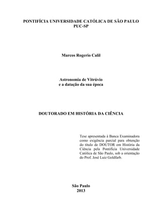 PONTIFÍCIA UNIVERSIDADE CATÓLICA DE SÃO PAULO
PUC-SP
Marcos Rogerio Calil
Astronomia de Vitrúvio
e a datação da sua época
DOUTORADO EM HISTÓRIA DA CIÊNCIA
Tese apresentada à Banca Examinadora
como exigência parcial para obtenção
do título de DOUTOR em História da
Ciência pela Pontifícia Universidade
Católica de São Paulo, sob a orientação
do Prof. José Luiz Goldfarb.
São Paulo
2013
 