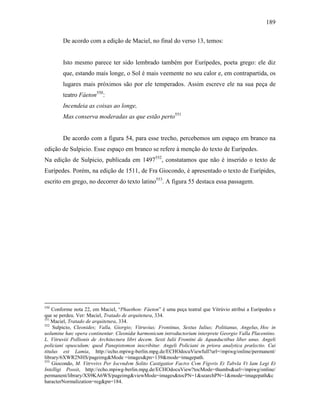 189
De acordo com a edição de Maciel, no final do verso 13, temos:
Isto mesmo parece ter sido lembrado também por Eurípedes, poeta grego: ele diz
que, estando mais longe, o Sol é mais veemente no seu calor e, em contrapartida, os
lugares mais próximos são por ele temperados. Assim escreve ele na sua peça de
teatro Fáeton550
:
Incendeia as coisas ao longe,
Mas conserva moderadas as que estão perto551
De acordo com a figura 54, para esse trecho, percebemos um espaço em branco na
edição de Sulpicio. Esse espaço em branco se refere à menção do texto de Eurípedes.
Na edição de Sulpicio, publicada em 1497552
, constatamos que não é inserido o texto de
Eurípedes. Porém, na edição de 1511, de Fra Giocondo, é apresentado o texto de Eurípides,
escrito em grego, no decorrer do texto latino553
. A figura 55 destaca essa passagem.
550
Conforme nota 22, em Maciel, “Phaethon: Fáeton” é uma peça teatral que Vitrúvio atribui a Eurípedes e
que se perdeu. Ver: Maciel, Tratado de arquitetura, 334.
551
Maciel, Tratado de arquitetura, 334.
552
Sulpicio, Cleonides; Valla, Giorgio; Vitruvius; Frontinus, Sextus Iulius; Politianus, Angelus, Hoc in
uolumine hæc opera continentur. Cleonidæ harmonicum introductorium interprete Georgio Valla Placentino.
L. Vitruviii Pollionis de Architectura libri decem. Sexti Iulii Frontini de Aquæductibus liber unus. Angeli
policiani opusculum; quod Panepistomon inscribitur. Angeli Policiani in priora analytica prælectio. Cui
titulus est Lamia, http://echo.mpiwg-berlin.mpg.de/ECHOdocuViewfull?url=/mpiwg/online/permanent/
library/6XWR2NHS/pageimg&Mode =images&pn=139&mode=imagepath.
553
Giocondo, M. Vitrvvivs Per Iocvndvm Solito Castigatior Factvs Cvm Figvris Et Tabvla Vt Iam Legi Et
Intelligi Possit, http://echo.mpiwg-berlin.mpg.de/ECHOdocuView?tocMode=thumbs&url=/mpiwg/online/
permanent/library/XS9KA6WS/pageimg&viewMode=images&tocPN=1&searchPN=1&mode=imagepath&c
haracterNormalization=reg&pn=184.
 