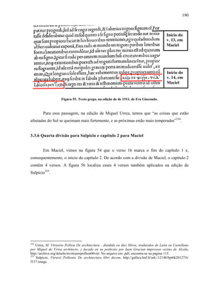190
Figura 55. Texto grego, na edição de de 1511, de Fra Giocondo.
Para essa passagem, na edição de Miguel Urrea, temos que “as coisas que estão
afastadas do Sol se queimam mais fortemente, e as próximas estão mais temperadas”554
.
3.3.6 Quarta divisão para Sulpicio e capítulo 2 para Maciel
Em Maciel, vimos na figura 54 que o verso 16 marca o fim do capítulo 1 e,
consequentemente, o início do capítulo 2. De acordo com a divisão de Maciel, o capítulo 2
contém 4 versos. A figura 56 localiza esses 4 versos também aplicados na edição de
Sulpicio555
.
554
Urrea, M. Vitruviio Pollion De architectura : diuidido en diez libros, traduzidos de Latin en Castellano
por Miguel de Vrrea architecto, y facado en su perfectio por Iuan Gracian impressor vezino de Alcala,
http://archive.org/details/mvitruuiopollion00vitr. No arquivo em .pdf, encontra-se na página 115.
555
Sulpicio, Vitruvii Pollionis De architectura libri decem, http://gallica.bnf.fr/ark:/12148/bpt6k201273t/
f157.image.
Início do
v. 13, em
Maciel
Início do
v. 14, em
Maciel
 