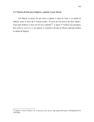 192
3.3.7 Quinta divisão para Sulpicio e capítulo 3 para Maciel
Em Maciel, no ponto em que inicia o capítulo 3, parte do verso 1, na edição de
Sulpicio temos o início da 5ª divisão textual. “O curso do Sol através dos doze signos”,
marca para Sulpicio o início de um novo capítulo556
. A figura 57 localiza essa passagem,
bem como os versos 2 e 3, do capítulo 3, conforme a divisão de Maciel, aplicada também
na edição de Sulpicio.
556
Sulpicio, Vitruvii Pollionis De architectura libri decem, http://gallica.bnf.fr/ark:/12148/bpt6k201273t/
f158.image.
 