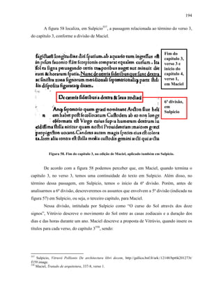 194
A figura 58 localiza, em Sulpicio557
, a passagem relacionada ao término do verso 3,
do capítulo 3, conforme a divisão de Maciel.
Figura 58. Fim do capítulo 3, na edição de Maciel, aplicado também em Sulpicio.
De acordo com a figura 58 podemos perceber que, em Maciel, quando termina o
capítulo 3, no verso 3, temos uma continuidade do texto em Sulpicio. Além disso, no
término dessa passagem, em Sulpicio, temos o início da 6ª divisão. Porém, antes de
analisarmos a 6ª divisão, descreveremos os assuntos que envolvem a 5ª divisão (indicada na
figura 57) em Sulpicio, ou seja, o terceiro capítulo, para Maciel.
Nessa divisão, intitulada por Sulpicio como “O curso do Sol através dos doze
signos”, Vitrúvio descreve o movimento do Sol entre as casas zodiacais e a duração dos
dias e das horas durante um ano. Maciel descreve a proposta de Vitrúvio, quando insere os
títulos para cada verso, do capítulo 3558
, sendo:
557
Sulpicio, Vitruvii Pollionis De architectura libri decem, http://gallica.bnf.fr/ark:/12148/bpt6k201273t/
f159.image.
558
Maciel, Tratado de arquitetura, 337-8, verso 1.
Fim do
capítulo 3,
verso 3 e
início do
capítulo 4,
verso 1,
em Maciel
6ª divisão,
em
Sulpicio
 
