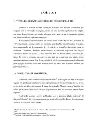 7
CAPÍTULO 1
1. VITRÚVIO: OBRA, MANUSCRITOS, EDIÇÕES E TRADUÇÕES
Conhecer a história da obra escrita por Vitrúvio, suas edições e traduções que
surgiram após a publicação do original, resulta em uma escolha significativa das edições
que temos disponíveis para um estudo sobre este autor, uma vez que o manuscrito original
não foi encontrado até o presente momento.
Nesse capítulo apresentaremos um resumo sobre os Dez Livros de Arquitetura de
Vitrúvio para que o leitor possa ter um panorama geral da obra. Na continuidade do estudo,
será apresentando um levantamento de 148 edições e traduções disponíveis para os
estudiosos vitruvianos. Também apresentaremos as diferentes trajetórias das edições
vitruvianas durante os séculos IX até a apresente data e o debate sobre a veracidade dos
textos de Vitrúvio presentes nas edições, cada qual de acordo com seu século. Como
resultado, destacaremos no final desse capítulo 16 edições que consideramos significativas
para qualquer estudioso vitruviano, além de servir de apoio para as nossas análises nos
próximos capítulos.
1.1. OS DEZ LIVROS DE ARQUITETURA
Conforme José Luis González Moreno-Navarro7
, as traduções da obra de Vitrúvio
seguem em geral duas estruturas básicas: apresentandas de forma separada em dez livros,
ou em textos corridos, sem nenhum destaque de separação. Moreno-Navarro8
também nos
indica que algumas das traduções trazem fragmentos da obra, apresentando apenas alguns
capítulos.
Analisando algumas edições publicadas após a primeira edição impressa9
de
Giovani Sulpicio10
, de 1486, constatamos que as divisões dos Dez Livros de Arquitetura,
foram se modificando com o tempo.
7
Moreno-Navarro, El legado oculto de Vitruvio: saber constructivo y teoría arquitectónica, 34.
8
Ibid.
9
Sobre essa edição, veja o item 1.2.3 desse capítulo.
10
Conforme a edição de 1486, podemos ver o nome: Io. Sulpicius.
 