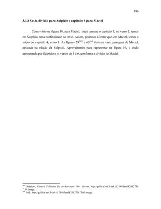 196
3.3.8 Sexta divisão para Sulpicio e capítulo 4 para Maciel
Como visto na figura 58, para Maciel, onde termina o capítulo 3, no verso 3, temos
em Sulpicio, uma continuidade do texto. Assim, podemos afirmar que, em Maciel, temos o
início do capítulo 4, verso 1. As figuras 59563
e 60564
ilustram essa passagem de Maciel,
aplicada na edição de Sulpicio. Aproveitamos para representar na figura 59, o título
apresentado por Sulpicio e os versos de 1 a 6, conforme a divisão de Maciel.
563
Sulpicio, Vitruvii Pollionis De architectura libri decem, http://gallica.bnf.fr/ark:/12148/bpt6k201273t/
f159.image.
564
Ibid., http://gallica.bnf.fr/ark:/12148/bpt6k201273t/f160.image.
 