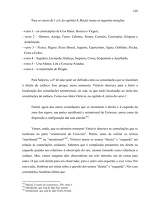 199
Para os versos de 1 a 6, do capítulo 4, Maciel insere as seguintes menções:
- verso 1 – as constelações de Ursa Maior, Boieiro e Virgem;
- verso 2 – Gêmeos, Auriga, Touro, Cabritos, Perseu, Carneiro, Cassiopéia, Górgona e
Andrômeda;
- verso 3 – Peixes, Pégaso, Peixe Boreal, Aquário, Capricórnio, Águia, Golfinho, Flecha,
Cisne e Cefeu;
- verso 4 – Sagitário, Escorpião, Balança, Serpente, Coroa, Serpentário e Ajoelhado;
- verso 5 – Ursa Menor, Lira e Coroa de Ariadne;
- verso 6 – a constelação do Dragão.
Para Sulpicio, a 6ª divisão pode ser definida como as constelações que se localizam
à direita do zodíaco. Isso porque, nesse momento, Vitrúvio descreve para o leitor a
localização das constelações setentrionais, ou seja, as que estão localizadas ao norte das
constelações do zodíaco. Como nos relata Vitrúvio, no capítulo 4, início do verso 1:
Falarei agora das outras constelações que se encontram à direita e à esquerda da
zona dos signos, nas partes meridional e setentrional do Universo, assim como da
disposição e configuração das suas estrelas565
.
Vemos, então, que no primeiro momento Vitrúvio descreve as constelações que se
localizam na parte “setentrional do Universo”. Porém, antes de utilizar os termos
“meridional”566
ou “setentrional”567
, Vitrúvio insere os termos “direita” e “esquerda” em
relação às constelações zodiacais. Sabemos que é complicado pensarmos em direita ou
esquerda quando nos referimos à observação do céu, mesmo tomando como referência o
zodíaco. Mas, vamos imaginar dois observadores em solo terrestre, um de costas para
outro. O que será direita para um observador, para o outro será esquerda, e vice versa. Por
essa razão, Soubiran nos alerta sobre a questão dos termos “direita” e “esquerda”. Nos seus
comentários, Soubiran afirma que:
565
Maciel, Tratado de arquitetura, 339, verso 1.
566
Meridional: que está do lado Sul; austral.
567
Setentrional: que está do lado Norte; boreal.
 
