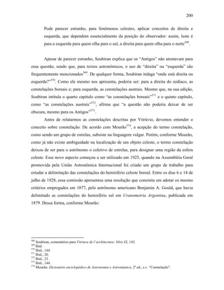 200
Pode parecer estranho, para fenômenos celestes, aplicar conceitos de direita e
esquerda, que dependem essencialmente da posição do observador: assim, leste é
para a esquerda para quem olha para o sul, a direita para quem olha para o norte568
.
Apesar de parecer estranho, Soubiran explica que os “Antigos” não atentavam para
essa questão, sendo que, para textos astronômicos, o uso de “direita” ou “esquerda” são
frequentemente mencionados569
. De qualquer forma, Soubiran indaga “onde está direita ou
esquerda?”570
. Como ele mesmo nos apresenta, poderia ser: para a direita do zodíaco, as
constelações boreais e; para esquerda, as constelações austrais. Mesmo que, na sua edição,
Soubiran intitula o quarto capítulo como “as constelações boreais”571
e o quinto capítulo,
como “as constelações austrais”572
, afirma que “a questão não poderia deixar de ser
obscura, mesmo para os Antigos”573
.
Antes de relatarmos as constelações descritas por Vitrúvio, devemos entender o
conceito sobre constelação. De acordo com Mourão574
, a acepção do termo constelação,
como sendo um grupo de estrelas, subsiste na linguagem vulgar. Porém, conforme Mourão,
como já não existe ambiguidade na localização de um objeto celeste, o termo constelação
deixou de ser para o astrônomo o coletivo de estrelas, para designar uma região da esfera
celeste. Esse novo aspecto começou a ser utilizado em 1925, quando na Assembléia Geral
promovida pela União Astronômica Internacional foi criado um grupo de trabalho para
estudar a delimitação das constelações do hemisfério celeste boreal. Entre os dias 6 e 14 de
julho de 1928, essa comissão apresentou uma resolução que consistiu em adotar os mesmo
critérios empregados em 1877, pelo astrônomo americano Benjamin A. Gould, que havia
delimitado as constelações do hemisfério sul em Uranometria Argentina, publicada em
1879. Dessa forma, conforme Mourão:
568
Soubiran, comentários para Vitriuve de l´architecture: libre IX, 143.
569
Ibid.
570
Ibid., 144.
571
Ibid., 20.
572
Ibid., 23.
573
Ibid., 144.
574
Mourão, Dicionário enciclopédico de Astronomia e Astronáutica, 2ª ed., s.v. “Constelação”.
 