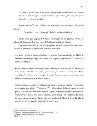 201
As constelações deixaram de constituir configurações imagináveis de um conjunto
de estrelas brilhantes, passando, na realidade, a representar regiões de esfera celeste
ocupadas por tais configurações.
Roberto Boczko575
, em Conceitos de Astronomia, nos apresenta a origem da
palavra:
Constelação = com (aglomerado) [latim] + stella (estrela) [latim]
Sendo assim, para a época de Vitrúvio, constelações era um grupo de estrelas, ou
aglomerado de estrelas, de acordo com a definição apresentada por Boczko.
Nos seus relatos, além de citar 50 constelações, Vitrúvio também menciona as cores
e os brilhos aparentes das estrelas mais brilhantes, sendo elas:
- Ursa Maior: septentrio, que para Soubiran, por se tratar da constelação da Ursa Maior, de
acordo com a etimologia da palavra, deveria estar no plural: septemtriones576
. No latim, se
escreve Ursa Major;
- Boieiro: essa constelação também é chamada de Pastor ou, conforme Maciel, “Guarda ou
Guardião dos sete bois de lavra”, que os Antigos viam na configuração destas
constelações577
. Vemos aqui a menção da estrela Arcturus, sendo essa a estrela mais
brilhante dessa constelação. Em latim, Boötes;
- Virgem: uma das constelações zodiacais onde Vitrúvio menciona a estrela Providentiam,
ou como descreve Maciel: “Vindimadora”578
. Pelo catálogo de Bayer, essa é a estrela
épsilon da constelação da Virgem (epsilon Virginis), cujo nome próprio é Vindemiatrix.
Porém, Vitrúvio ressalta bem quando menciona que a “Espiga” é a estrela mais brilhante.
No caso, trata-se da estrela Spica, que pelo catálogo de Bayer é a estrela alfa da
constelação da Virgem (alpha Virginis). Em latim, Virgo;
575
Boczko, Conceitos de Astronomia, 34.
576
Soubiran, comentários para Vitriuve de l´architecture: libre IX, 145.
577
Maciel, Tratado de arquitetura, 339, nota 34.
578
Ibid, 339.
 