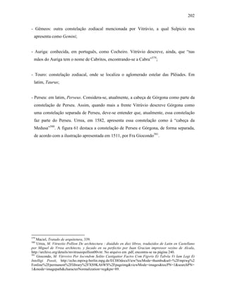 202
- Gêmeos: outra constelação zodiacal mencionada por Vitrúvio, a qual Sulpicio nos
apresenta como Gemini;
- Auriga: conhecida, em português, como Cocheiro. Vitrúvio descreve, ainda, que “nas
mãos do Auriga tem o nome de Cabritos, encontrando-se a Cabra”579
;
- Touro: constelação zodiacal, onde se localiza o aglomerado estelar das Plêiades. Em
latim, Taurus;
- Perseu: em latim, Perseus. Considera-se, atualmente, a cabeça de Górgona como parte da
constelação de Perseu. Assim, quando mais a frente Vitrúvio descreve Górgona como
uma constelação separada de Perseu, deve-se entender que, atualmente, essa constelação
faz parte do Perseu. Urrea, em 1582, apresenta essa constelação como à “cabeça da
Medusa”580
. A figura 61 destaca a constelação de Perseu e Górgona, de forma separada,
de acordo com a ilustração apresentada em 1511, por Fra Giocondo581
.
579
Maciel, Tratado de arquitetura, 339.
580
Urrea, M. Vitruviio Pollion De architectura : diuidido en diez libros, traduzidos de Latin en Castellano
por Miguel de Vrrea architecto, y facado en su perfectio por Iuan Gracian impressor vezino de Alcala,
http://archive.org/details/mvitruuiopollion00vitr. No arquivo em .pdf, encontra-se na página 240.
581
Giocondo, M. Vitrvvivs Per Iocvndvm Solito Castigatior Factvs Cvm Figvris Et Tabvla Vt Iam Legi Et
Intelligi Possit, http://echo.mpiwg-berlin.mpg.de/ECHOdocuView?tocMode=thumbs&url=%2Fmpiwg%2
Fonline%2Fpermanent%2Flibrary%2FXS9KA6WS%2Fpageimg&viewMode=images&tocPN=1&searchPN=
1&mode=imagepath&characterNormalization=reg&pn=89.
 