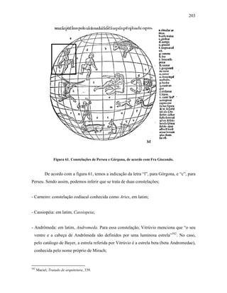 203
Figura 61. Constelações de Perseu e Górgona, de acordo com Fra Giocondo.
De acordo com a figura 61, temos a indicação da letra “l”, para Górgona, e “c”, para
Perseu. Sendo assim, podemos inferir que se trata de duas constelações;
- Carneiro: constelação zodiacal conhecida como Aries, em latim;
- Cassiopéia: em latim, Cassiopeia;
- Andrômeda: em latim, Andromeda. Para essa constelação, Vitrúvio menciona que “o seu
ventre e a cabeça de Andrômeda são definidos por uma luminosa estrela”582
. No caso,
pelo catálogo de Bayer, a estrela referida por Vitrúvio é a estrela beta (beta Andromedae),
conhecida pelo nome próprio de Mirach;
582
Maciel, Tratado de arquitetura, 339.
 