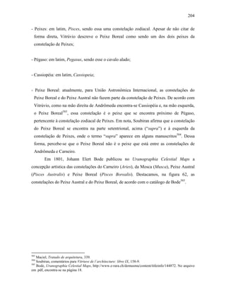 204
- Peixes: em latim, Pisces, sendo essa uma constelação zodiacal. Apesar de não citar de
forma direta, Vitrúvio descreve o Peixe Boreal como sendo um dos dois peixes da
constelação de Peixes;
- Pégaso: em latim, Pegasus, sendo esse o cavalo alado;
- Cassiopéia: em latim, Cassiopeia;
- Peixe Boreal: atualmente, para União Astronômica Internacional, as constelações do
Peixe Boreal e do Peixe Austral não fazem parte da constelação de Peixes. De acordo com
Vitrúvio, como na mão direita de Andrômeda encontra-se Cassiopéia e, na mão esquerda,
o Peixe Boreal583
, essa constelação é o peixe que se encontra próximo de Pégaso,
pertencente à constelação zodiacal de Peixes. Em nota, Soubiran afirma que a constelação
do Peixe Boreal se encontra na parte setentrional, acima (“supra”) e à esquerda da
constelação de Peixes, onde o termo “supra” aparece em alguns manuscritos584
. Dessa
forma, percebe-se que o Peixe Boreal não é o peixe que está entre as constelações de
Andrômeda e Carneiro.
Em 1801, Johann Elert Bode publicou no Uranographia Celestial Maps a
concepção artística das constelações do Carneiro (Aries), da Mosca (Musca), Peixe Austral
(Pisces Australis) e Peixe Boreal (Pisces Borealis). Destacamos, na figura 62, as
constelações do Peixe Austral e do Peixe Boreal, de acordo com o catálogo de Bode585
.
583
Maciel, Tratado de arquitetura, 339.
584
Soubiran, comentários para Vitriuve de l´architecture: libre IX, 158-9.
585
Bode, Uranographia Celestial Maps, http://www.e-rara.ch/demusmu/content/titleinfo/144872. No arquivo
em .pdf, encontra-se na página 18.
 