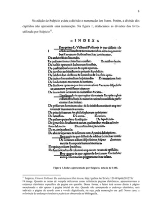 8
Na edição de Sulpicio existe a divisão e numeração dos livros. Porém, a divisão dos
capítulos não apresenta uma numeração. Na figura 1, destacamos as divisões dos livros
utilizada por Sulpicio11
.
Figura 1. Index apresentado por Sulpicio, edição de 1486.
11
Sulpicio, Vitruvii Pollionis De architectura libri decem, http://gallica.bnf.fr/ark:/12148/bpt6k201273t/
F4.image. Quando as notas de rodapés utilizarem como referência páginas eletrônicas, apresentaremos o
endereço eletrônico específico da página em questão. Dessa forma, o leitor terá acesso direto à página
mencionada e não apenas à página inicial do site. Quando não apresentado o endereço eletrônico, será
indicada a página de acordo com a versão digitalizada, ou seja, pela numeração em .pdf. Nesse caso, a
referência do endereço eletrônico poderá ser observada na bibliografia.
 