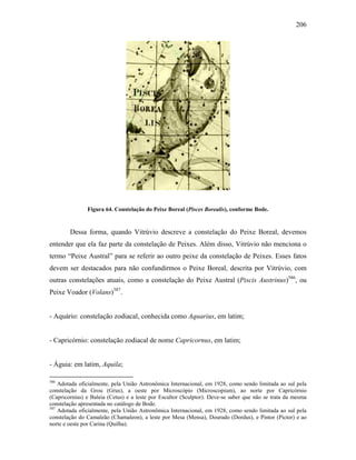 206
Figura 64. Constelação do Peixe Boreal (Pisces Borealis), conforme Bode.
Dessa forma, quando Vitrúvio descreve a constelação do Peixe Boreal, devemos
entender que ela faz parte da constelação de Peixes. Além disso, Vitrúvio não menciona o
termo “Peixe Austral” para se referir ao outro peixe da constelação de Peixes. Esses fatos
devem ser destacados para não confundirmos o Peixe Boreal, descrita por Vitrúvio, com
outras constelações atuais, como a constelação do Peixe Austral (Piscis Austrinus)586
, ou
Peixe Voador (Volans)587
.
- Aquário: constelação zodiacal, conhecida como Aquarius, em latim;
- Capricórnio: constelação zodiacal de nome Capricornus, em latim;
- Águia: em latim, Aquila;
586
Adotada oficialmente, pela União Astronômica Internacional, em 1928, como sendo limitada ao sul pela
constelação da Grou (Grus), a oeste por Microscópio (Microscopium), ao norte por Capricórnio
(Capricornius) e Baleia (Cetus) e a leste por Escultor (Sculptor). Deve-se saber que não se trata da mesma
constelação apresentada no catálogo de Bode.
587
Adotada oficialmente, pela União Astronômica Internacional, em 1928, como sendo limitada ao sul pela
constelação do Camaleão (Chamaleon), a leste por Mesa (Mensa), Dourado (Dordus), e Pintor (Pictor) e ao
norte e oeste por Carina (Quilha).
 