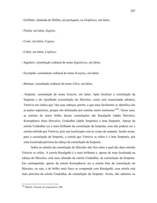 207
- Golfinho: chamada de Delfim, em português, ou Delphinus, em latim;
- Flecha: em latim, Sagitta;
- Cisne: em latim, Cygnus;
- Cefeu: em latim, Cepheus;
- Sagitário: constelação zodiacal de nome Sagittarius, em latim;
- Escorpião: constelação zodiacal de nome Scorpius, em latim;
- Balança: constelação zodiacal de nome Libra, em latim;
- Serpente: constelação de nome Serpens, em latim. Após localizar a constelação da
Serpente e do Ajoelhado (constelação do Hércules, como será mencionada adiante),
Vitrúvio nos indica que “das suas cabeças, porém, o que mais facilmente se identifica são
as partes superiores, porque são delineadas por estrelas muito luminosas”588
. Nesse caso,
as estrelas de maior brilho dessas constelações são Rasalgethi (alpha Herculis),
Kornephoros (beta Herculis), Unukalhai (alpha Serpentis) e beta Serpentis. Apesar da
estrela Unukalhai ser a mais brilhante da constelação da Serpente, essa não poderia ser a
estrela referida por Vitrúvio, pois sua localização está no corpo da serpente. Sendo assim,
para a constelação da Serpente, a estrela que Vitrúvio se refere é a beta Serpentis, por
estar localizada próxima da cabeça da constelação da Serpente.
Sobre as estrelas da constelação de Hércules não fica claro a qual das duas estrelas
Vitrúvio se refere. A estrela Rasalgethi é a mais brilhante e, apesar de estar localizada na
cabeça do Hércules, está mais afastada da estrela Unukalhai, da constelação da Serpente.
Em contrapartida, apesar da estrela Kornephoros ser a estrela beta da constelação do
Hércules, ou seja, a de brilho mais fraco se comparada com Rasalgethi, essa estrela está
mais próxima da estrela Unukalhai, da constelação da Serpente. Assim, não sabemos ao
588
Maciel, Tratado de arquitetura, 340.
 