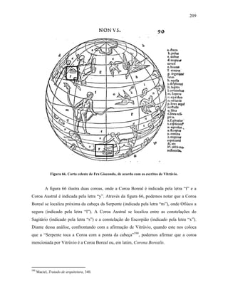 209
Figura 66. Carta celeste de Fra Giocondo, de acordo com os escritos de Vitrúvio.
A figura 66 ilustra duas coroas, onde a Coroa Boreal é indicada pela letra “f” e a
Coroa Austral é indicada pela letra “y”. Através da figura 66, podemos notar que a Coroa
Boreal se localiza próxima da cabeça da Serpente (indicada pela letra “m”), onde Ofiúco a
segura (indicado pela letra “l”). A Coroa Austral se localiza entre as constelações do
Sagitário (indicado pela letra “s”) e a constelação do Escorpião (indicado pela letra “x”).
Diante dessa análise, confrontando com a afirmação de Vitrúvio, quando este nos coloca
que a “Serpente toca a Coroa com a ponta da cabeça”590
, podemos afirmar que a coroa
mencionada por Vitrúvio é a Coroa Boreal ou, em latim, Corona Borealis.
590
Maciel, Tratado de arquitetura, 340.
 