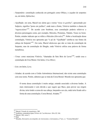 210
- Serpentário: constelação conhecida em português como Ofiúco, o caçador de serpentes
ou, em latim, Ophiuchus;
- Ajoelhado: em nota, Maciel nos alerta que o termo “nisus in genibus”, apresentado por
Sulpicio, significa “posto em joelhos”, onde mais a frente, Vitrúvio também o chama de
“ingeniculatus”591
. De acordo com Soubiran, essa constelação poderia referir-se a
diversos personagens como, por exemplo, Hércules, Prometeu, Tântalo, Teseu ou Ixion.
Porém, estudos indicam que se refere a Hércules (Hercules)592
. Sobre a localização dessa
constelação, Vitrúvio nos apresenta que “o pé do “Ajoelhado” estriba-se nas fontes da
cabeça da Serpente”593
. Em nota, Maciel alerta-nos que não se trata da constelação da
Serpente, mas da constelação do Dragão, onde Vitrúvio utiliza essa palavra de forma
metafórica;
- Ursas: como menciona Vitrúvio, “chamadas de Sete Bois de Lavra”594
, sendo essa a
constelação da Ursa Menor. Em latim, Ursa Minor;
- Lira: em latim, Lyra;
- Ariadne: de acordo com a União Astronômica Internacional, não existe uma constelação
com esse nome. Porém, sabemos que se trata da Coroa Boreal. Mourão nos apresenta que:
O nome dessa constelação é muito antigo, estando associado a diversas lendas. A
mais interessante é sem dúvida a que sugere que Baco, para provar sua origem
divina, teria tirado a coroa de sua cabeça, lançando-a ao céu, onde teria ficado sob a
forma de uma constelação; Coroa Boreal, Ariadne.595
591
Maciel, Tratado de arquitetura, 340.
592
Soubiran, comentários para Vitriuve de l´architecture: libre IX, 164.
593
Maciel, 340, verso 5.
594
Ibid.
595
Mourão, Dicionário enciclopédico de Astronomia e Astronáutica, 2ª ed., s.v. “Corona Borealis”.
 