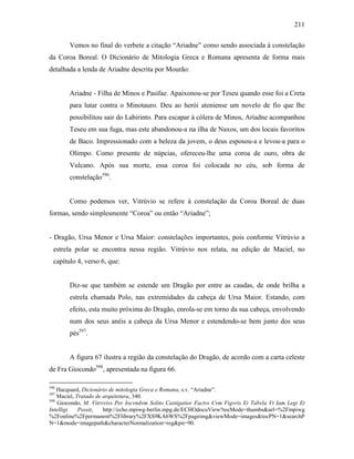 211
Vemos no final do verbete a citação “Ariadne” como sendo associada à constelação
da Coroa Boreal. O Dicionário de Mitologia Greca e Romana apresenta de forma mais
detalhada a lenda de Ariadne descrita por Mourão:
Ariadne - Filha de Minos e Pasífae. Apaixonou-se por Teseu quando esse foi a Creta
para lutar contra o Minotauro. Deu ao herói ateniense um novelo de fio que lhe
possibilitou sair do Labirinto. Para escapar à cólera de Minos, Ariadne acompanhou
Teseu em sua fuga, mas este abandonou-a na ilha de Naxos, um dos locais favoritos
de Baco. Impressionado com a beleza da jovem, o deus esposou-a e levou-a para o
Olimpo. Como presente de núpcias, ofereceu-lhe uma coroa de ouro, obra de
Vulcano. Após sua morte, essa coroa foi colocada no céu, sob forma de
constelação596
.
Como podemos ver, Vitrúvio se refere à constelação da Coroa Boreal de duas
formas, sendo simplesmente “Coroa” ou então “Ariadne”;
- Dragão, Ursa Menor e Ursa Maior: constelações importantes, pois conforme Vitrúvio a
estrela polar se encontra nessa região. Vitrúvio nos relata, na edição de Maciel, no
capítulo 4, verso 6, que:
Diz-se que também se estende um Dragão por entre as caudas, de onde brilha a
estrela chamada Polo, nas extremidades da cabeça de Ursa Maior. Estando, com
efeito, esta muito próxima do Dragão, enrola-se em torno da sua cabeça, envolvendo
num dos seus anéis a cabeça da Ursa Menor e estendendo-se bem junto dos seus
pés597
.
A figura 67 ilustra a região da constelação do Dragão, de acordo com a carta celeste
de Fra Giocondo598
, apresentada na figura 66.
596
Hacquard, Dicionário de mitologia Greca e Romana, s.v. “Ariadne”.
597
Maciel, Tratado de arquitetura, 340.
598
Giocondo, M. Vitrvvivs Per Iocvndvm Solito Castigatior Factvs Cvm Figvris Et Tabvla Vt Iam Legi Et
Intelligi Possit, http://echo.mpiwg-berlin.mpg.de/ECHOdocuView?tocMode=thumbs&url=%2Fmpiwg
%2Fonline%2Fpermanent%2Flibrary%2FXS9KA6WS%2Fpageimg&viewMode=images&tocPN=1&searchP
N=1&mode=imagepath&characterNormalization=reg&pn=90.
 