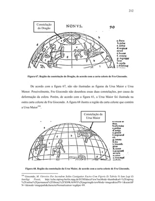 212
Figura 67. Região da constelação do Dragão, de acordo com a carta celeste de Fra Giocondo.
De acordo com a figura 67, não são ilustradas as figuras da Ursa Maior e Ursa
Menor. Possivelmente, Fra Giocondo não desenhou essas duas constelações, por causa da
deformação da esfera. Porém, de acordo com a figura 61, a Ursa Maior foi ilustrada na
outra carta celeste de Fra Giocondo. A figura 68 ilustra a região da carta celeste que contém
a Ursa Maior599
.
Figura 68. Região da constelação da Ursa Maior, de acordo com a carta celeste de Fra Giocondo.
599
Giocondo, M. Vitrvvivs Per Iocvndvm Solito Castigatior Factvs Cvm Figvris Et Tabvla Vt Iam Legi Et
Intelligi Possit, http://echo.mpiwg-berlin.mpg.de/ECHOdocuView?tocMode=thumbs&url=%2Fmpiwg
%2Fonline%2Fpermanent%2Flibrary%2FXS9KA6WS%2Fpageimg&viewMode=images&tocPN=1&searchP
N=1&mode=imagepath&characterNormalization=reg&pn=89.
Constelação
do Dragão
Constelação da
Ursa Maior
 