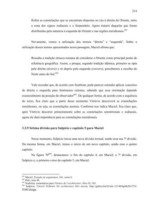 214
Referi as constelações que se encontram dispostas no céu à direita do Oriente, entre
a zona dos signos zodiacais e o Serpentário. Agora tratarei daquelas que foram
distribuídas pela natureza à esquerda do Oriente e nas regiões meridionais.601
Novamente, vemos a utilização dos termos “direita” e “esquerda”. Sobre a
utilização desses termos apresentados nessa passagem, Maciel afirma que:
Ressalta a tradição etrusco-romana de considerar o Oriente como principal ponto de
referência geográfica. Assim, e porque, segundo tradição idêntica, primeiro se opta
pela direita (destra) e só depois pela esquerda (sinistra), percebemos a escolha do
Norte antes do Sul.602
Vale recordar que, de acordo com Soubiran, pode parecer estranho aplicar conceitos
de direita e esquerda para fenômenos celestes, sabendo que essa orientação depende
essencialmente da posição do observador603
. De qualquer forma, de acordo com a sequência
do texto, fica claro que a partir desse momento Vitrúvio descreverá as constelações
meridionais, ou seja, as constelações austrais. Conforme nos indica Maciel, fica claro que,
após Vitrúvio discorrer primeiramente sobre as constelações setentrionais e zodiacais,
agora ele dará importância para as constelações meridionais.
3.3.9 Sétima divisão para Sulpicio e capítulo 5 para Maciel
Nesse momento, Sulpicio inicia uma nova divisão textual, sendo essa sua 7ª divisão.
Da mesma forma, em Maciel, temos o início de um novo capítulo, sendo esse o quinto
capítulo.
Na figura 70604
, destacamos: o fim do capítulo 4, em Maciel; a 7ª divisão, em
Sulpicio e; o primeiro verso do capítulo 5, em Maciel.
601
Maciel, Tratado de arquitetura, 341, verso 6.
602
Ibid., nota 49.
603
Soubiran, comentários para Vitriuve de l´architecture: libre IX, 143.
604
Sulpicio, Vitruvii Pollionis De architectura libri decem, http://gallica.bnf.fr/ark:/12148/bpt6k201273t/
f160.image.
 