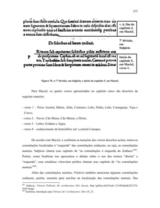 215
Figura 70. A 7ª divisão, em Sulpicio, e início do capítulo 5, em Maciel.
Para Maciel, os quatro versos apresentados no capítulo cinco são descritos da
seguinte maneira:
- verso 1 – Peixe Austral, Baleia, Altar, Centauro, Lobo, Hidra, Leão, Caranguejo, Taça e
Corvo;
- verso 2 – Navio, Cão Maior, Cão Menor, e Órion;
- verso 3 – Lebre, Erídano e Água;
- verso 4 – conhecimento do hemisfério sul: a estrela Canopus.
De acordo com Maciel, e conforme as menções dos versos descritos acima, temos as
constelações localizadas à “esquerda” das constelações zodiacais, ou seja, as constelações
austrais. Sulpicio chama esse capítulo de “as constelações à esquerda do Zodíaco”605
.
Porém, como Soubiran nos apresentou o debate sobre o uso dos termos “direita” e
“esquerda”, esse estudioso vitruviano prefere chamar esse capítulo de “As constelações
austrais”606
.
Além das constelações austrais, Vitrúvio também menciona algumas constelações
zodiacais, porém, somente para auxiliar na localização das constelações austrais. Das
605
Sulpicio, Vitruvii Pollionis De architectura libri decem, http://gallica.bnf.fr/ark:/12148/bpt6k201273t/
f160.image.
606
Soubiran, introdução para Vitriuve de l´architecture: libre IX, 23.
v. 6, fim do
capítulo 4,
em Maciel.
7ª divisão,
em
Sulpicio
Início do
capítulo 5,
em Maciel,
verso 1.
 
