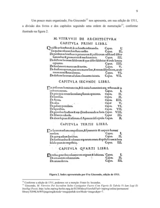 9
Um pouco mais organizado, Fra Giocondo12
nos apresenta, em sua edição de 1511,
a divisão dos livros e dos capítulos seguindo uma ordem de numeração13
, conforme
ilustrado na figura 2.
Figura 2. Index apresentado por Fra Giocondo, edição de 1511.
12
Conforme a edição de 1511, podemos ver a menção: Frater Io. Iocundus.
13
Giocondo, M. Vitrvvivs Per Iocvndvm Solito Castigatior Factvs Cvm Figvris Et Tabvla Vt Iam Legi Et
Intelligi Possit, http://echo.mpiwg-berlin.mpg.de/ECHOdocuViewfull?url=/mpiwg/online/permanent/
library/XS9KA6WS/pageimg&mode=imagepath&viewMode=images&pn=7.
 