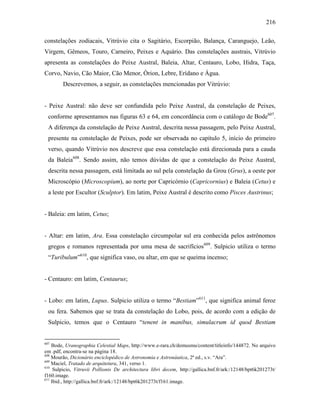 216
constelações zodiacais, Vitrúvio cita o Sagitário, Escorpião, Balança, Caranguejo, Leão,
Virgem, Gêmeos, Touro, Carneiro, Peixes e Aquário. Das constelações austrais, Vitrúvio
apresenta as constelações do Peixe Austral, Baleia, Altar, Centauro, Lobo, Hidra, Taça,
Corvo, Navio, Cão Maior, Cão Menor, Órion, Lebre, Erídano e Água.
Descrevemos, a seguir, as constelações mencionadas por Vitrúvio:
- Peixe Austral: não deve ser confundida pelo Peixe Austral, da constelação de Peixes,
conforme apresentamos nas figuras 63 e 64, em concordância com o catálogo de Bode607
.
A diferença da constelação de Peixe Austral, descrita nessa passagem, pelo Peixe Austral,
presente na constelação de Peixes, pode ser observada no capítulo 5, início do primeiro
verso, quando Vitrúvio nos descreve que essa constelação está direcionada para a cauda
da Baleia608
. Sendo assim, não temos dúvidas de que a constelação do Peixe Austral,
descrita nessa passagem, está limitada ao sul pela constelação da Grou (Grus), a oeste por
Microscópio (Microscopium), ao norte por Capricórnio (Capricornius) e Baleia (Cetus) e
a leste por Escultor (Sculptor). Em latim, Peixe Austral é descrito como Pisces Austrinus;
- Baleia: em latim, Cetus;
- Altar: em latim, Ara. Essa constelação circumpolar sul era conhecida pelos astrônomos
gregos e romanos representada por uma mesa de sacrifícios609
. Sulpicio utiliza o termo
“Turibulum”610
, que significa vaso, ou altar, em que se queima incenso;
- Centauro: em latim, Centaurus;
- Lobo: em latim, Lupus. Sulpicio utiliza o termo “Bestiam”611
, que significa animal feroz
ou fera. Sabemos que se trata da constelação do Lobo, pois, de acordo com a edição de
Sulpicio, temos que o Centauro “tenent in manibus, simulacrum id quod Bestiam
607
Bode, Uranographia Celestial Maps, http://www.e-rara.ch/demusmu/content/titleinfo/144872. No arquivo
em .pdf, encontra-se na página 18.
608
Mourão, Dicionário enciclopédico de Astronomia e Astronáutica, 2ª ed., s.v. “Ara”.
609
Maciel, Tratado de arquitetura, 341, verso 1.
610
Sulpicio, Vitruvii Pollionis De architectura libri decem, http://gallica.bnf.fr/ark:/12148/bpt6k201273t/
f160.image.
611
Ibid., http://gallica.bnf.fr/ark:/12148/bpt6k201273t/f161.image.
 