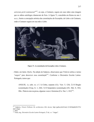 217
astrorum periti nominarunt”612
, ou seja, o Centauro, segura em suas mãos uma imagem
que os sábios astrólogos chamavam de Fera. A figura 71, concebida em Roma no ano 1
a.e.c., ilustra a concepção artística das constelações do Escorpião, do Lobo e do Centauro,
onde o Centauro segura em sua mão o Lobo:
Figura 71. As constelações do Escorpião, Lobo e Centauro.
- Hidra: em latim: Hydra. Na edição de Sulpicio, observamos que Vitrúvio utiliza o termo
“anguis” para descrever essa constelação613
. Conforme o Dicionário Escolar Latino-
Português, temos que:
ANGUIS, -is, subs. m. e f. 1) Cobra, serpente (Cic. Verr. 5, 124). 2) O Dragão
(constelação) (Verg. G. 1, 244). 3) O Serpentário (constelação) (Ov. Met. 8, 182).
Obs.: Palavra rara na prosa, algumas vezes é feminina (Cic. Nat. 1, 101)614
.
612
Sulpicio, Vitruvii Pollionis De architectura libri decem, http://gallica.bnf.fr/ark:/12148/bpt6k201273t/
f161.image.
613
Ibid.
614
Faria, org., Dicionário Escolar Latino-Português, 2ª ed., s.v. “Angus”.
 