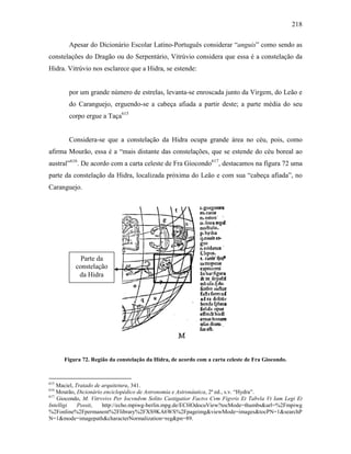 218
Apesar do Dicionário Escolar Latino-Português considerar “anguis” como sendo as
constelações do Dragão ou do Serpentário, Vitrúvio considera que essa é a constelação da
Hidra. Vitrúvio nos esclarece que a Hidra, se estende:
por um grande número de estrelas, levanta-se enroscada junto da Virgem, do Leão e
do Caranguejo, erguendo-se a cabeça afiada a partir deste; a parte média do seu
corpo ergue a Taça615
Considera-se que a constelação da Hidra ocupa grande área no céu, pois, como
afirma Mourão, essa é a “mais distante das constelações, que se estende do céu boreal ao
austral”616
. De acordo com a carta celeste de Fra Giocondo617
, destacamos na figura 72 uma
parte da constelação da Hidra, localizada próxima do Leão e com sua “cabeça afiada”, no
Caranguejo.
Figura 72. Região da constelação da Hidra, de acordo com a carta celeste de Fra Giocondo.
615
Maciel, Tratado de arquitetura, 341.
616
Mourão, Dicionário enciclopédico de Astronomia e Astronáutica, 2ª ed., s.v. “Hydra”.
617
Giocondo, M. Vitrvvivs Per Iocvndvm Solito Castigatior Factvs Cvm Figvris Et Tabvla Vt Iam Legi Et
Intelligi Possit, http://echo.mpiwg-berlin.mpg.de/ECHOdocuView?tocMode=thumbs&url=%2Fmpiwg
%2Fonline%2Fpermanent%2Flibrary%2FXS9KA6WS%2Fpageimg&viewMode=images&tocPN=1&searchP
N=1&mode=imagepath&characterNormalization=reg&pn=89.
Parte da
constelação
da Hidra
 