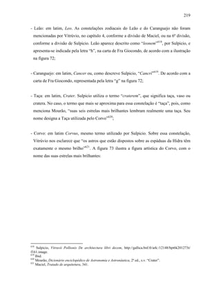 219
- Leão: em latim, Leo. As constelações zodiacais do Leão e do Caranguejo não foram
mencionadas por Vitrúvio, no capítulo 4, conforme a divisão de Maciel, ou na 6ª divisão,
conforme a divisão de Sulpicio. Leão aparece descrito como “leonem”618
, por Sulpicio, e
apresenta-se indicada pela letra “h”, na carta de Fra Giocondo, de acordo com a ilustração
na figura 72;
- Caranguejo: em latim, Cancer ou, como descreve Sulpicio, “Cancrí”619
. De acordo com a
carta de Fra Giocondo, representada pela letra “g” na figura 72;
- Taça: em latim, Crater. Sulpicio utiliza o termo “craterem”, que significa taça, vaso ou
cratera. No caso, o termo que mais se aproxima para essa constelação é “taça”, pois, como
menciona Mourão, “suas seis estrelas mais brilhantes lembram realmente uma taça. Seu
nome designa a Taça utilizada pelo Corvo”620
;
- Corvo: em latim Corvus, mesmo termo utilizado por Sulpicio. Sobre essa constelação,
Vitrúvio nos esclarece que “os astros que estão dispostos sobre as espáduas da Hidra têm
exatamente o mesmo brilho”621
. A figura 73 ilustra a figura artística do Corvo, com o
nome das suas estrelas mais brilhantes:
618
Sulpicio, Vitruvii Pollionis De architectura libri decem, http://gallica.bnf.fr/ark:/12148/bpt6k201273t/
f161.image.
619
Ibid.
620
Mourão, Dicionário enciclopédico de Astronomia e Astronáutica, 2ª ed., s.v. “Crater”.
621
Maciel, Tratado de arquitetura, 341.
 