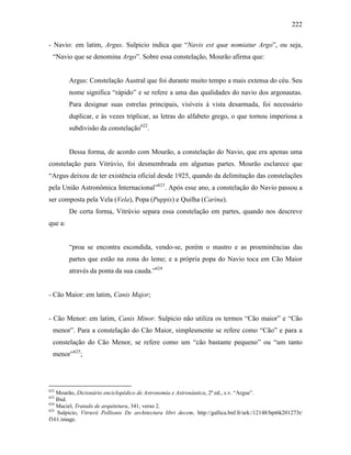 222
- Navio: em latim, Argus. Sulpicio indica que “Navis est quæ nomiatur Argo”, ou seja,
“Navio que se denomina Argo”. Sobre essa constelação, Mourão afirma que:
Argus: Constelação Austral que foi durante muito tempo a mais extensa do céu. Seu
nome significa “rápido” e se refere a uma das qualidades do navio dos argonautas.
Para designar suas estrelas principais, visíveis à vista desarmada, foi necessário
duplicar, e às vezes triplicar, as letras do alfabeto grego, o que tornou imperiosa a
subdivisão da constelação622
.
Dessa forma, de acordo com Mourão, a constelação do Navio, que era apenas uma
constelação para Vitrúvio, foi desmembrada em algumas partes. Mourão esclarece que
“Argus deixou de ter existência oficial desde 1925, quando da delimitação das constelações
pela União Astronômica Internacional”623
. Após esse ano, a constelação do Navio passou a
ser composta pela Vela (Vela), Popa (Puppis) e Quilha (Carina).
De certa forma, Vitrúvio separa essa constelação em partes, quando nos descreve
que a:
“proa se encontra escondida, vendo-se, porém o mastro e as proeminências das
partes que estão na zona do leme; e a própria popa do Navio toca em Cão Maior
através da ponta da sua cauda.”624
- Cão Maior: em latim, Canis Major;
- Cão Menor: em latim, Canis Minor. Sulpicio não utiliza os termos “Cão maior” e “Cão
menor”. Para a constelação do Cão Maior, simplesmente se refere como “Cão” e para a
constelação do Cão Menor, se refere como um “cão bastante pequeno” ou “um tanto
menor”625
;
622
Mourão, Dicionário enciclopédico de Astronomia e Astronáutica, 2ª ed., s.v. “Argus”.
623
Ibid.
624
Maciel, Tratado de arquitetura, 341, verso 2.
625
Sulpicio, Vitruvii Pollionis De architectura libri decem, http://gallica.bnf.fr/ark:/12148/bpt6k201273t/
f161.image.
 