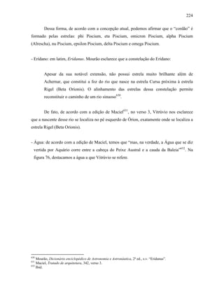 224
Dessa forma, de acordo com a concepção atual, podemos afirmar que o “cordão” é
formado pelas estrelas: phi Piscium, eta Piscium, omicron Piscium, alpha Piscium
(Alrescha), nu Piscium, epsilon Piscium, delta Piscium e omega Piscium.
- Erídano: em latim, Eridanus. Mourão esclarece que a constelação do Erídano:
Apesar da sua notável extensão, não possui estrela muito brilhante além de
Achernar, que constitui a foz do rio que nasce na estrela Cursa próxima à estrela
Rigel (Beta Orionis). O alinhamento das estrelas dessa constelação permite
reconstituir o caminho de um rio sinuoso630
.
De fato, de acordo com a edição de Maciel631
, no verso 3, Vitrúvio nos esclarece
que a nascente desse rio se localiza no pé esquerdo de Órion, exatamente onde se localiza a
estrela Rigel (Beta Orionis).
- Água: de acordo com a edição de Maciel, temos que “mas, na verdade, a Água que se diz
vertida por Aquário corre entre a cabeça do Peixe Austral e a cauda da Baleia”632
. Na
figura 76, destacamos a água a que Vitrúvio se refere.
630
Mourão, Dicionário enciclopédico de Astronomia e Astronáutica, 2ª ed., s.v. “Eridanus”.
631
Maciel, Tratado de arquitetura, 342, verso 3.
632
Ibid.
 