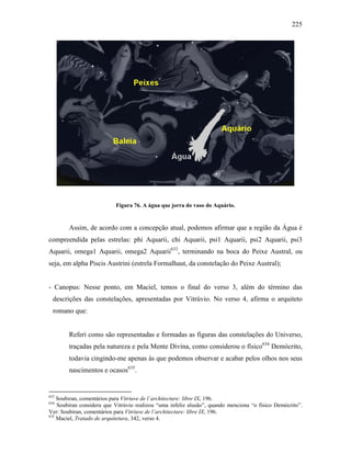 225
Figura 76. A água que jorra do vaso do Aquário.
Assim, de acordo com a concepção atual, podemos afirmar que a região da Água é
compreendida pelas estrelas: phi Aquarii, chi Aquarii, psi1 Aquarii, psi2 Aquarii, psi3
Aquarii, omega1 Aquarii, omega2 Aquarii633
, terminando na boca do Peixe Austral, ou
seja, em alpha Piscis Austrini (estrela Formalhaut, da constelação do Peixe Austral);
- Canopus: Nesse ponto, em Maciel, temos o final do verso 3, além do término das
descrições das constelações, apresentadas por Vitrúvio. No verso 4, afirma o arquiteto
romano que:
Referi como são representadas e formadas as figuras das constelações do Universo,
traçadas pela natureza e pela Mente Divina, como considerou o físico634
Demócrito,
todavia cingindo-me apenas às que podemos observar e acabar pelos olhos nos seus
nascimentos e ocasos635
.
633
Soubiran, comentários para Vitriuve de l´architecture: libre IX, 196.
634
Soubiran considera que Vitrúvio realizou “uma infeliz alusão”, quando menciona “o físico Demócrito”.
Ver: Soubiran, comentários para Vitriuve de l´architecture: libre IX, 196.
635
Maciel, Tratado de arquitetura, 342, verso 4.
 