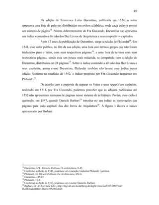 10
Na edição de Francesco Lutío Durantíno, publicada em 1524, o autor
apresenta uma lista de palavras distribuídas em ordem alfabética, onde cada palavra possui
um número de página14
. Porém, diferentemente de Fra Giocondo, Durantíno não apresenta
um índice contendo a divisão dos Dez Livros de Arquitetura e seus respectivos capítulos.
Após 17 anos da publicação de Durantíno, surge a edição de Philandri15
. Em
1541, esse autor publica, no fim da sua edição, uma lista com termos gregos que não foram
traduzidos para o latim, com suas respectivas páginas16
, e uma lista de termos com suas
respectivas páginas, sendo essa um pouco mais reduzida, se comparada com a edição de
Durantíno, distribuída em 28 páginas17
. Sobre o índice contendo a divisão dos Dez Livros e
seus capítulos, assim como Durantíno, Philandri também não insere esse índice nessa
edição. Somente na reedição de 1552, o índice proposto por Fra Giocondo reaparece em
Philandri18
.
De acordo com a proposta de separar os livros e seus respectivos capítulos,
realizado em 1511, por Fra Giocondo, podemos perceber que as edições publicadas até
1552 não apresentam números de páginas nesse sistema de referência. Porém, esse ciclo é
quebrado, em 1567, quando Daniele Barbari19
introduz no seu índice as numerações das
páginas para cada capítulo dos dez livros de Arquitetura20
. A figura 3 ilustra o índice
apresentado por Barbari.
14
Durantíno, M.L. Vitruvio Pollione Di architettura, 8-45.
15
Conforme a edição de 1541, podemos ver a menção: Gulielmi Philandri Castilion.
16
Philandri, M. Vitruvii Pollionis De Architectura, 432-6.
17
Durantíno, 437-65.
18
Philandri, 16-7.
19
Conforme a edição de 1567, podemos ver o nome: Danielis Barbari.
20
Barbari, De Architectura Libri, http://digi.ub.uni-heidelberg.de/diglit/vitruvius1567/0007?sid=
f1d443ba4d46f28c166bd395e9b1d6a9.
 
