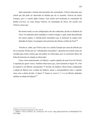 226
Após anunciado o término das descrições das constelações, Vitrúvio apresenta uma
estrela que não pode ser observada na latitude que ele se encontra. Trata-se da estrela
Canopus, que é a estrela alpha Carinae. Essa estrela está localizada na constelação da
Quilha (Carina), ou como deseja Vitrúvio, na constelação do Navio. De acordo com
Vitrúvio, temos que:
Do mesmo modo, as suas configurações não são conhecidas, devido ao obstáculo da
Terra. Um indicador desta realidade é a estrela Canopus, a qual, sendo desconhecida
nas nossas regiões, é referida pelos mercadores que se deslocam às regiões mais
afastadas do Egito e às paragens mais próximas dos últimos confins da Terra636
.
Percebe-se, então, que Vitrúvio não viu a estrela Canopus por causa da latitude que
ele se encontra. Porém, por ser “referida pelos mercadores”, apresenta essa estrela como um
exemplo para outras estrelas que não podem ser observadas, pois se encontram abaixo da
linha do horizonte em relação ao observador.
Como vimos anteriormente, em Maciel, o quinto capítulo do nono livro de Vitrúvio
é separado por quatro versos. Também observamos que, como ilustrado na figura 70, o fim
do capítulo 4, em Maciel, corresponde à 7ª divisão, em Sulpicio. Dessa forma, comparando
a edição de Maciel com a edição de Sulpicio, temos a correspondência entre o capítulo
cinco com a sétima divisão. A figura 77 ilustra os versos 2, 3 e 4, em Maciel, aplicados
também na edição de Sulpicio637
.
636
Maciel, Tratado de arquitetura, 342, verso 4.
637
Sulpicio, Vitruvii Pollionis De architectura libri decem, http://gallica.bnf.fr/ark:/12148/bpt6k201273t/
f161.image.
 