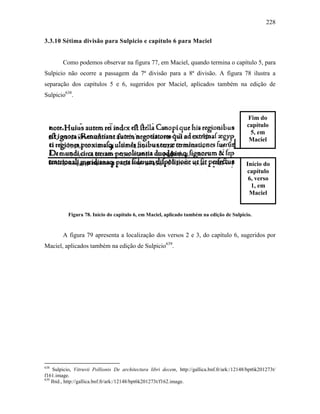 228
3.3.10 Sétima divisão para Sulpicio e capítulo 6 para Maciel
Como podemos observar na figura 77, em Maciel, quando termina o capítulo 5, para
Sulpicio não ocorre a passagem da 7ª divisão para a 8ª divisão. A figura 78 ilustra a
separação dos capítulos 5 e 6, sugeridos por Maciel, aplicados também na edição de
Sulpicio638
.
Figura 78. Início do capítulo 6, em Maciel, aplicado também na edição de Sulpicio.
A figura 79 apresenta a localização dos versos 2 e 3, do capítulo 6, sugeridos por
Maciel, aplicados também na edição de Sulpicio639
.
638
Sulpicio, Vitruvii Pollionis De architectura libri decem, http://gallica.bnf.fr/ark:/12148/bpt6k201273t/
f161.image.
639
Ibid., http://gallica.bnf.fr/ark:/12148/bpt6k201273t/f162.image.
Fim do
capítulo
5, em
Maciel
Início do
capítulo
6, verso
1, em
Maciel
 