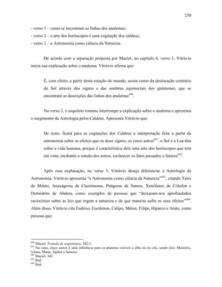 230
- verso 1 – como se encontram as linhas dos analemas;
- verso 2 – a arte dos horóscopos é uma cogitação dos caldeus;
- verso 3 – a Astronomia como ciência da Natureza.
De acordo com a separação proposta por Maciel, no capítulo 6, verso 1, Vitrúvio
inicia sua explicação sobre o analema. Vitrúvio afirma que:
É, com efeito, a partir desta rotação do mundo, assim como da deslocação contrária
do Sol através dos signos e das sombras equinociais dos gnômones, que se
encontram as descrições das linhas dos analemas640
.
No verso 2, o arquiteto romano interrompe a explicação sobre o analema e apresenta
o surgimento da Astrologia pelos Caldeus. Apresenta Vitrúvio que:
De resto, ficará para as cogitações dos Caldeus a interpretação feita a partir da
astronomia sobre os efeitos que os doze signos, os cinco astros641
, o Sol e a Lua têm
sobre a vida humana, porque é característica dele uma arte dos horóscopos que tem
em vista, mediante o estudo dos astros, esclarecer os fatos passados e futuros642
.
Após essa explanação, no verso 3, Vitrúvio deseja diferenciar a Astrologia da
Astronomia. Vitrúvio apresenta “a Astronomia como ciência da Natureza”643
, citando Tales
de Mileto, Anaxágoras de Clazómenas, Pitágoras de Samos, Xenófanes de Cólofon e
Demódrito de Abdera, como exemplos de pessoas que “deixaram-nos aprofundados
raciocínios sobre as leis que regem a natureza e de que maneira sofre os seus efeitos”644
.
Além disso, Vitrúvio cita Eudoxo, Euctémon, Calipo, Méton, Filipe, Hiparco e Arato, como
pessoas que:
640
Maciel, Tratado de arquitetura, 342-3.
641
No caso, cinco astros é uma referência para os planetas visíveis a olho nu no céu, sendo eles: Mercúrio,
Vênus, Marte, Júpiter e Saturno.
642
Maciel, 343.
643
Ibid.
644
Ibid.
 