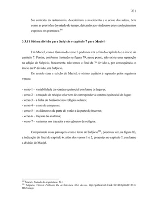 231
No contexto da Astronomia, descobriram o nascimento e o ocaso dos astros, bem
como as previsões do estado do tempo, deixando aos vindouros estes conhecimentos
expostos em pormenor.645
3.3.11 Sétima divisão para Sulpicio e capítulo 7 para Maciel
Em Maciel, com o término do verso 3 podemos ver o fim do capítulo 6 e o início do
capítulo 7. Porém, conforme ilustrado na figura 79, nesse ponto, não existe uma separação
na edição de Sulpicio. Novamente, não temos o final da 7ª divisão e, por consequência, o
início da 8ª divisão, em Sulpicio.
De acordo com a edição de Maciel, o sétimo capítulo é separado pelos seguintes
versos:
- verso 1 – variabilidade da sombra equinocial conforme os lugares;
- verso 2 – o traçado do relógio solar tem de corresponder à sombra equinocial do lugar;
- verso 3 – a linha do horizonte nos relógios solares;
- verso 4 – o uso do compasso;
- verso 5 – os diâmetros da parte do verão e da parte do inverno;
- verso 6 – traçado do analema;
- verso 7 – variantes nos traçados e nos gêneros de relógios.
Comparando essas passagens com o texto de Sulpicio646
, podemos ver, na figura 80,
a indicação do final do capítulo 6, além dos versos 1 e 2, presentes no capítulo 7, conforme
a divisão de Maciel.
645
Maciel, Tratado de arquitetura, 343.
646
Sulpicio, Vitruvii Pollionis De architectura libri decem, http://gallica.bnf.fr/ark:/12148/bpt6k201273t/
f162.image.
 