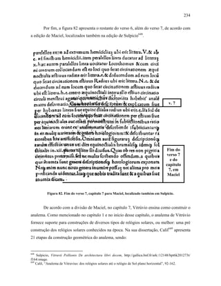 234
Por fim, a figura 82 apresenta o restante do verso 6, além do verso 7, de acordo com
a edição de Maciel, localizados também na edição de Sulpicio648
.
Figura 82. Fim do verso 7, capítulo 7 para Maciel, localizado também em Sulpicio.
De acordo com a divisão de Maciel, no capítulo 7, Vitrúvio ensina como construir o
analema. Como mencionado no capítulo 1 e no início desse capítulo, o analema de Vitrúvio
fornece suporte para construções de diversos tipos de relógios solares, ou melhor: uma pré
construção dos relógios solares conhecidos na época. Na sua dissertação, Calil649
apresenta
21 etapas da construção geométrica do analema, sendo:
648
Sulpicio, Vitruvii Pollionis De architectura libri decem, http://gallica.bnf.fr/ark:/12148/bpt6k201273t/
f164.image.
649
Calil, “Analema de Vitruvius: dos relógios solares até o relógio de Sol plano horizontal”, 92-162.
v. 7
Fim do
verso 7
e do
capítulo
7, em
Maciel
 