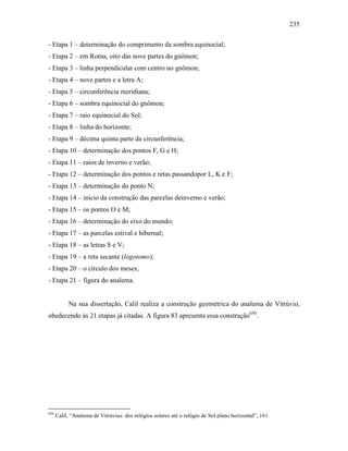 235
- Etapa 1 – determinação do comprimento da sombra equinocial;
- Etapa 2 – em Roma, oito das nove partes do gnômon;
- Etapa 3 – linha perpendicular com centro no gnômon;
- Etapa 4 – nove partes e a letra A;
- Etapa 5 – circunferência meridiana;
- Etapa 6 – sombra equinocial do gnômon;
- Etapa 7 – raio equinocial do Sol;
- Etapa 8 – linha do horizonte;
- Etapa 9 – décima quinta parte da circunferência;
- Etapa 10 – determinação dos pontos F, G e H;
- Etapa 11 – raios de inverno e verão;
- Etapa 12 – determinação dos pontos e retas passandopor L, K e F;
- Etapa 13 – determinação do ponto N;
- Etapa 14 – início da construção das parcelas deinverno e verão;
- Etapa 15 – os pontos O e M;
- Etapa 16 – determinação do eixo do mundo;
- Etapa 17 – as parcelas estival e hibernal;
- Etapa 18 – as letras S e V;
- Etapa 19 – a reta secante (logotomo);
- Etapa 20 – o círculo dos meses;
- Etapa 21 – figura do analema.
Na sua dissertação, Calil realiza a construção geométrica do analema de Vitrúvio,
obedecendo às 21 etapas já citadas. A figura 83 apresenta essa construção650
.
650
Calil, “Analema de Vitruvius: dos relógios solares até o relógio de Sol plano horizontal”, 161.
 