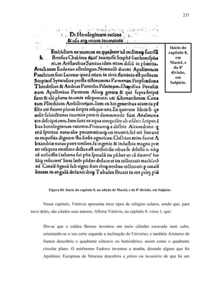 237
Figura 84. Início do capítulo 8, na edição de Maciel, e da 8ª divisão, em Sulpicio.
Nesse capítulo, Vitrúvio apresenta treze tipos de relógios solares, sendo que, para
nove deles, são citados seus autores. Afirma Vitrúvio, no capítulo 8, verso 1, que:
Diz-se que o caldeu Beroso inventou um meio cilindro escavado num cubo,
orientando-se o seu corte segundo a inclinação do Universo; e também Aristarco de
Samos descobriu o quadrante côncavo ou hemisférico, assim como o quadrante
circular plano. O astrônomo Eudoxo inventou a aranha, dizendo alguns que foi
Apolônio; Escopinas de Siracusa descobriu o plinto ou lacunário de que há um
Início do
capítulo 8,
em
Maciel, e
da 8ª
divisão,
em
Sulpicio.
 