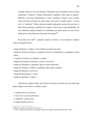 238
exemplo exposto no circo de Flamínio; Parménion criou o quadrante “para as zonas
conhecidas”; Teodósio e Ândrias delinearam o quadrante “para todas as regiões”;
Pátrocles, o pelecinon; Dionisodoro, o “cone”; Apolónio a “aljava”; estes e muitos
outros deixaram invenções de outras formas, tais como a “aranha cônica”, a “caixa
oca” e o “antibóreo”. Muitos deixaram também indicações escritas de como fazer, a
partir destas tipologias, quadrantes de viagem e outros que se usam pendurados. Os
seus diferentes traçados poderão ser consultados por quem quiser nos seus livros,
desde que se esteja dentro das descrições do analema652
.
De acordo com Calil653
, podemos separar os autores e seus respectivos relógios
solares, da seguinte forma:
- relógio de Beroso, o caldeu: o meio cilindro escavado num cubo;
- relógio de Aristarco de Samos: o quadrante côncavo ou hemisférico e o quadrante circular
plano;
- a “aranha” de Eudoxo ou Apolônio: a aranha;
- relógio de Escopinas de Siracusa: o plinto ou lacunário;
- relógio de Parménion: o quadrante “para as zonas conhecidas”;
- relógio de Teodósio e Ândrias: o quadrante “para todas as regiões”;
- relógio de Pátrocles: o pelecinon;
- relógio de Dionisodoro: o “cone”;
- relógio de Apolónio: a “aljava”.
Além desses relógios solares, que Vitrúvio menciona os autores, ele cita ainda mais
quatro relógios sem atribuir os créditos, sendo:
- a “aranha cônica” (arachnen);
- a “caixa oca” (conicum plinthium);
- o “antibóreo” (antiboreum);
- o relógio portátil (viatoria).
652
Maciel, Tratado de arquitetura, 346, verso 1.
653
Calil, “Analema de Vitruvius: dos relógios solares até o relógio de Sol plano horizontal”, 38-81.
 
