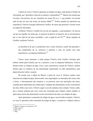 239
A partir do verso 2 Vitrúvio apresenta os relógios de água, onde destaca Ctesíbio de
Alexandria, que “descobriu a força do ar natural e a pneumática”654
. Maciel nos ressalta que
Ctesibius Alexandrinus foi um “mecânico do século III a.e.c.” e que poderia “ter havido
mais de que um com este nome, da mesma cidade”655
. Porém, quando nos apresenta sua
experiência, Vitrúvio consegue diferenciar Ctesíbio, de outros que possuem o mesmo nome
na cidade de Alexandria.
Conforme Vitrúvio, Ctesíbio fez uso de um engenho, o qual pendurou “na loja do
seu pai um espelho, de modo que, se quisesse levantá-lo ou baixá-lo, ele se movimentasse
por si, por ação de um peso escondido e com a ajuda de um fio”656
. Desse engenho de
Ctesíbio, conforme Vitrúvio:
ao perceber-se de que se produziam sons e notas musicais a partir das pancadas e
das compressões do ar, tornou-se o primeiro a usar, de acordo com estas
experiências, as máquinas hidráulicas.657
Vemos, nesse momento, a razão porque Vitrúvio citou Ctesíbio. Somente após
atribuir mérito para Ctesíbio, por ser o primeiro a usar as máquinas hidráulicas, Vitrúvio
disserta sobre os relógios de água. Essa é uma característica comum de Vitrúvio: atribuir
méritos para os criadores de um determinado experimento ou obra arquitetônica, para
depois discorrer sobre o assunto.
De acordo com a edição de Maciel, a partir do verso 4, Vitrúvio explica como
funciona um relógio de água, descrevendo: suas engrenagens; as marcações dos meses, dias
e horas; o funcionamento das torneiras e; os possíveis erros das marcações das horas,
causadas pela imperfeição das cunhas para o cômputo das diminuições ou dos crescimentos
dos dias. Sobre esses erros, Vitrúvio sugere o uso do analema como solução. Vemos, então,
que o mesmo analema que serve como pré construção para relógios solares também se
aplica para acertos das diminuições ou dos crescimentos dos dias, nos relógios de água.
Após apresentar a construção do relógio de água e suas devidas correções, Vitrúvio,
no verso 8, apresenta outra construção de relógio de água: o anaphorica. Sulpicio utiliza o
654
Maciel, Tratado de arquitetura, 347.
655
Ibid., nota 75.
656
Ibid., 347.
657
Ibid.
 